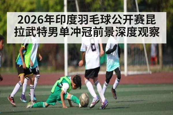 2026年印度羽毛球公开赛昆拉武特男单冲冠前景深度观察